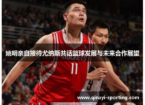 姚明亲自接待尤纳斯共话篮球发展与未来合作展望