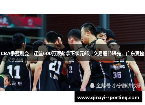 CBA争冠剧变，辽篮600万顶薪拿下状元郎，交易细节曝光，广东受挫